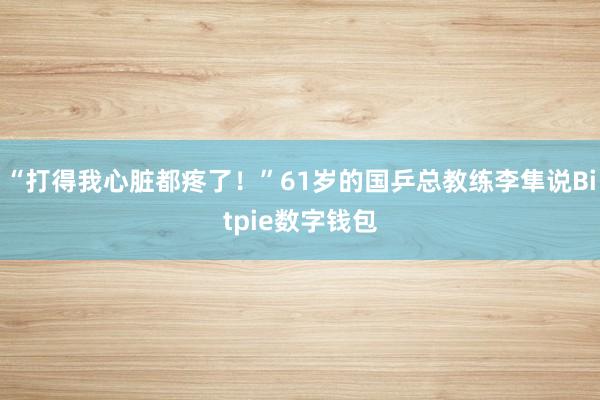 “打得我心脏都疼了！”61岁的国乒总教练李隼说Bitpie数字钱包